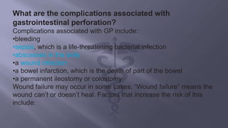 What are the complications associated with
gastrointestinal perforation?
Complications associated with GP include:
•bleeding
•sepsis, which is a life-threatening bacterial infection
•abscesses in the belly
•a wound infection
•a bowel infarction, which is the death of part of the bowel
•a permanent ileostomy or colostomy
Wound failure may occur in some cases. “Wound failure” means the
wound can’t or doesn’t heal. Factors that increase the risk of this
include:
 