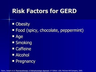 Risk Factors for GERD Obesity Food (spicy, chocolate, peppermint) Age Smoking Caffeine Alcohol Pregnancy Dipiro, Joseph et al.  Pharmacotherapy: A Pathophysiologic Approach . 6 th  Edition. USA; McGraw-Hill Company, 2005. 