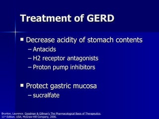 Treatment of GERD Decrease acidity of stomach contents Antacids H2 receptor antagonists Proton pump inhibitors Protect gastric mucosa sucralfate Brunton, Laurence.  Goodman & Gillman’s The Pharmacological Basis of Therapeutics .  11 th  Edition. USA; McGraw-Hill Company, 2006. 