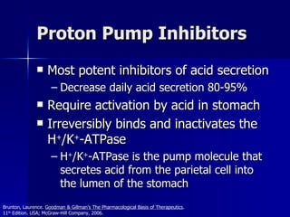 Proton Pump Inhibitors Most potent inhibitors of acid secretion Decrease daily acid secretion 80-95% Require activation by acid in stomach Irreversibly binds and inactivates the  H + /K + -ATPase  H + /K + -ATPase is the pump molecule that secretes acid from the parietal cell into the lumen of the stomach Brunton, Laurence.  Goodman & Gillman’s The Pharmacological Basis of Therapeutics .  11 th  Edition. USA; McGraw-Hill Company, 2006. 