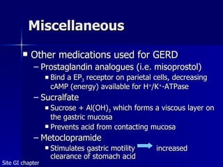Miscellaneous Other medications used for GERD Prostaglandin analogues (i.e. misoprostol) Bind a EP 3  receptor on parietal cells, decreasing cAMP (energy) available for H + /K + -ATPase  Sucralfate Sucrose + Al(OH) 3  which forms a viscous layer on the gastric mucosa Prevents acid from contacting mucosa Metoclopramide Stimulates gastric motility increased clearance of stomach acid Site GI chapter 