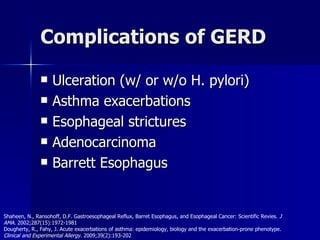 Complications of GERD Ulceration (w/ or w/o H. pylori) Asthma exacerbations Esophageal strictures Adenocarcinoma Barrett Esophagus Shaheen, N., Ransohoff, D.F. Gastroesophageal Reflux, Barret Esophagus, and Esophageal Cancer: Scientific Revies.  J AMA . 2002;287(15):1972-1981 Dougherty, R., Fahy, J. Acute exacerbations of asthma: epidemiology, biology and the exacerbation-prone phenotype.  Clinical and Experimental Allergy.  2009;39(2):193-202 