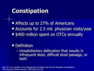Constipation Affects up to 27% of Americans Accounts for 2.5 mil. physician visits/year $400 million spent on OTCs annually Definition Unsatisfactory defecation that results in infrequent stool, difficult stool passage, or both Cash, B. et al. Update on the Management of Adults with Chronic Idiopathic Constipation.  The Journal of Family Practice.  2007;56(6):S13-20 