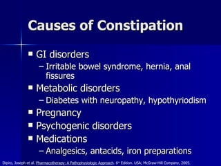 Causes of Constipation GI disorders Irritable bowel syndrome, hernia, anal fissures Metabolic disorders Diabetes with neuropathy, hypothyriodism Pregnancy Psychogenic disorders Medications Analgesics, antacids, iron preparations Dipiro, Joseph et al.  Pharmacotherapy: A Pathophysiologic Approach . 6 th  Edition. USA; McGraw-Hill Company, 2005. 