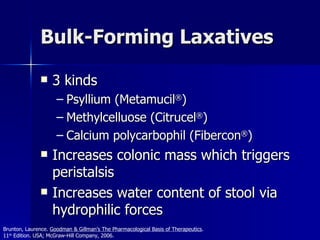 Bulk-Forming Laxatives 3 kinds Psyllium (Metamucil ® ) Methylcelluose (Citrucel ® ) Calcium polycarbophil (Fibercon ® ) Increases colonic mass which triggers peristalsis Increases water content of stool via hydrophilic forces Brunton, Laurence.  Goodman & Gillman’s The Pharmacological Basis of Therapeutics .  11 th  Edition. USA; McGraw-Hill Company, 2006. 