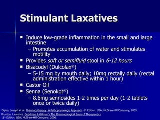 Stimulant Laxatives Induce low-grade inflammation in the small and large intestine Promotes accumulation of water and stimulates motility Provides  soft or semifluid  stool in  6-12 hours Bisacodyl (Dulcolax ® ) 5-15 mg by mouth daily; 10mg rectally daily (rectal administration effective within 1 hour) Castor Oil Senna (Senokot ® ) 8.6mg sennosides 1-2 times per day (1-2 tablets once or twice daily) Brunton, Laurence.  Goodman & Gillman’s The Pharmacological Basis of Therapeutics .  11 th  Edition. USA; McGraw-Hill Company, 2006. Dipiro, Joseph et al.  Pharmacotherapy: A Pathophysiologic Approach . 6 th  Edition. USA; McGraw-Hill Company, 2005. 