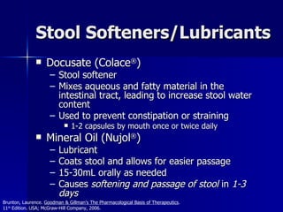 Stool Softeners/Lubricants Docusate (Colace ® ) Stool softener Mixes aqueous and fatty material in the intestinal tract, leading to increase stool water content Used to prevent constipation or straining 1-2 capsules by mouth once or twice daily Mineral Oil (Nujol ® ) Lubricant Coats stool and allows for easier passage 15-30mL orally as needed Causes  softening and passage of stool  in  1-3 days Brunton, Laurence.  Goodman & Gillman’s The Pharmacological Basis of Therapeutics .  11 th  Edition. USA; McGraw-Hill Company, 2006. 