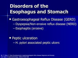 Disorders of the Esophagus and Stomach Gastroesophageal Reflux Disease (GERD) Dyspepsia/Non-erosive reflux disease (NERD) Esophagitis (erosive) Peptic ulceration H. pylori associated peptic ulcers Ali, T. Miner, P. New Developments in gastroesophageal reflux disease diagnosis and therapy.  Curr Opin in Gastroenterology.  2008;24:502-508 