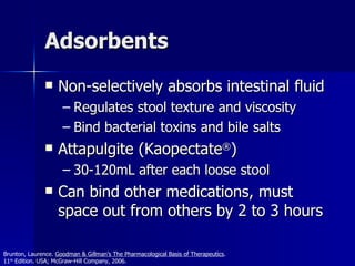 Adsorbents Non-selectively absorbs intestinal fluid Regulates stool texture and viscosity Bind bacterial toxins and bile salts Attapulgite (Kaopectate ® ) 30-120mL after each loose stool Can bind other medications, must space out from others by 2 to 3 hours Brunton, Laurence.  Goodman & Gillman’s The Pharmacological Basis of Therapeutics .  11 th  Edition. USA; McGraw-Hill Company, 2006. 