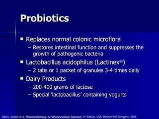 Probiotics Replaces normal colonic microflora Restores intestinal function and suppresses the growth of pathogenic bacteria Lactobacillus acidophilus (Lactinex ® ) 2 tabs or 1 packet of granules 3-4 times daily Dairy Products 200-400 grams of lactose Special ‘lactobacillus’ containing yogurts Dipiro, Joseph et al.  Pharmacotherapy: A Pathophysiologic Approach . 6 th  Edition. USA; McGraw-Hill Company, 2005. 
