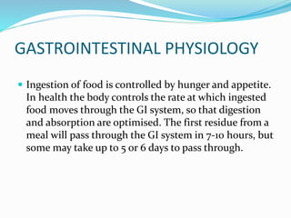 GASTROINTESTINAL PHYSIOLOGY 
 Ingestion of food is controlled by hunger and appetite. 
In health the body controls the rate at which ingested 
food moves through the GI system, so that digestion 
and absorption are optimised. The first residue from a 
meal will pass through the GI system in 7-10 hours, but 
some may take up to 5 or 6 days to pass through. 
 