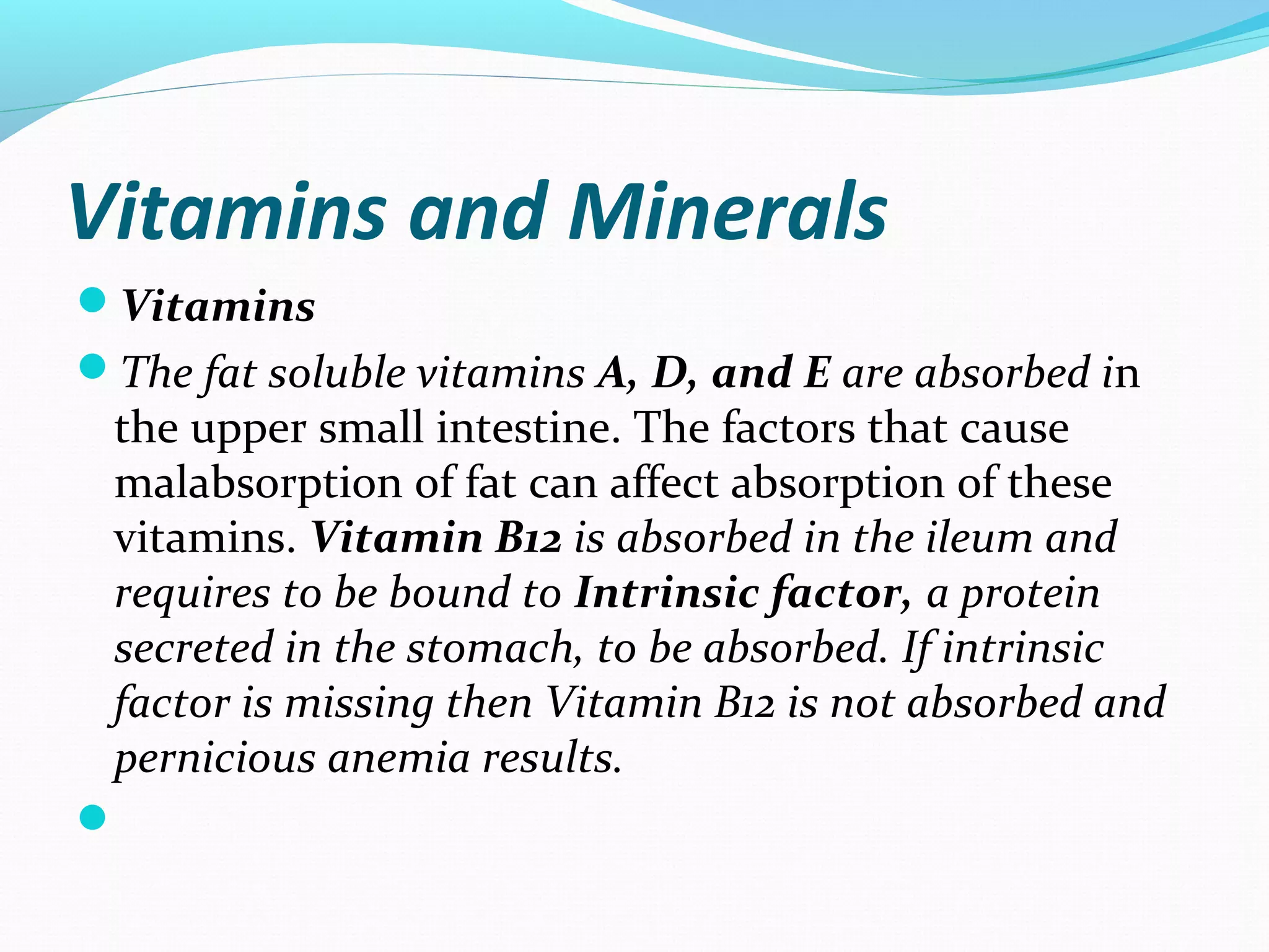 Vitamins and Minerals
Vitamins
The fat soluble vitamins A, D, and E are absorbed in
the upper small intestine. The factors that cause
malabsorption of fat can affect absorption of these
vitamins. Vitamin B12 is absorbed in the ileum and
requires to be bound to Intrinsic factor, a protein
secreted in the stomach, to be absorbed. If intrinsic
factor is missing then Vitamin B12 is not absorbed and
pernicious anemia results.

 