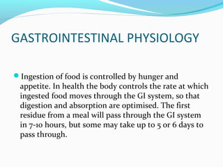 GASTROINTESTINAL PHYSIOLOGY
Ingestion of food is controlled by hunger and
appetite. In health the body controls the rate at which
ingested food moves through the GI system, so that
digestion and absorption are optimised. The first
residue from a meal will pass through the GI system
in 7-10 hours, but some may take up to 5 or 6 days to
pass through.
 