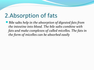 2.Absorption of fats
Bile salts help in the absorption of digested fats from
the intestine into blood. The bile salts com...