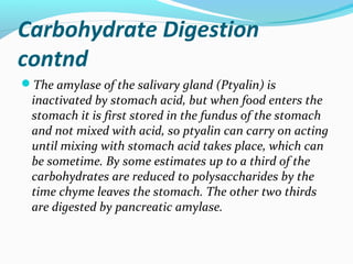 Carbohydrate Digestion
contnd
The amylase of the salivary gland (Ptyalin) is
inactivated by stomach acid, but when food e...