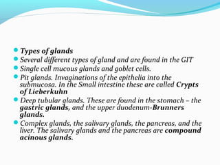 Types of glands
Several different types of gland and are found in the GIT
Single cell mucous glands and goblet cells.
...