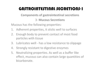 GASTROINTESTINAL SECRETIONS-1
       Components of gastrointestinal secretions
                  3- Mucous Secretions
Mucous has the following properties:
1. Adherent properties, it sticks well to surfaces
2. Enough body to prevent contact of most food
   particles with tissue
3. Lubricates well - has a low resistance to slippage
4. Strongly resistant to digestive enzymes
5. Neutralizing properties. As well as a buffer like
   effect, mucous can also contain large quantities of
   bicarbonate.
 
