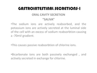 GASTROINTESTINAL SECRETIONS-1
                 ORAL CAVITY SECRETION
                         “SALIVA”
•The sodium ions are actively reabsorbed, and the
potassium ions are actively secreted at the luminal side
of the cell with an excess of sodium reabsorbtion causing
a -70mV gradient.

•This causes passive reabsorbtion of chlorine ions.

•Bicarbonate ions are both passively exchanged , and
actively secreted in exchange for chlorine.
 