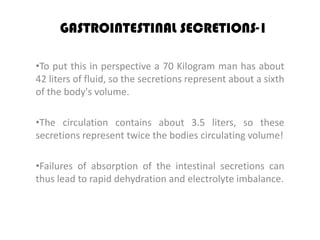 GASTROINTESTINAL SECRETIONS-1

•To put this in perspective a 70 Kilogram man has about
42 liters of fluid, so the secretions represent about a sixth
of the body's volume.

•The circulation contains about 3.5 liters, so these
secretions represent twice the bodies circulating volume!

•Failures of absorption of the intestinal secretions can
thus lead to rapid dehydration and electrolyte imbalance.
 