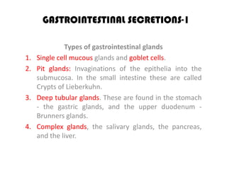 GASTROINTESTINAL SECRETIONS-1

              Types of gastrointestinal glands
1.   Single cell mucous glands and goblet cells.
2.   Pit glands: Invaginations of the epithelia into the
     submucosa. In the small intestine these are called
     Crypts of Lieberkuhn.
3.   Deep tubular glands. These are found in the stomach
     - the gastric glands, and the upper duodenum -
     Brunners glands.
4.   Complex glands, the salivary glands, the pancreas,
     and the liver.
 