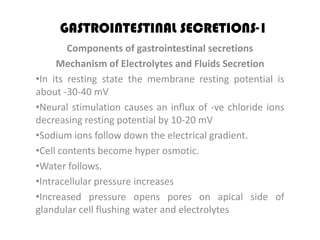 GASTROINTESTINAL SECRETIONS-1
        Components of gastrointestinal secretions
     Mechanism of Electrolytes and Fluids Secretion
•In its resting state the membrane resting potential is
about -30-40 mV
•Neural stimulation causes an influx of -ve chloride ions
decreasing resting potential by 10-20 mV
•Sodium ions follow down the electrical gradient.
•Cell contents become hyper osmotic.
•Water follows.
•Intracellular pressure increases
•Increased pressure opens pores on apical side of
glandular cell flushing water and electrolytes
 