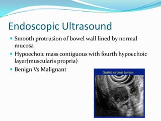 Endoscopic Ultrasound
 Smooth protrusion of bowel wall lined by normal
  mucosa
 Hypoechoic mass contiguous with fourth hypoechoic
  layer(muscularis propria)
 Benign Vs Malignant
 