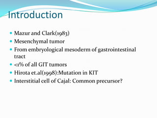 Introduction
 Mazur and Clark(1983)
 Mesenchymal tumor
 From embryological mesoderm of gastrointestinal
  tract
 <1% of all GIT tumors
 Hirota et.al(1998):Mutation in KIT
 Interstitial cell of Cajal: Common precursor?
 