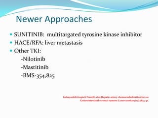 Newer Approaches
 SUNITINIB: multitargated tyrosine kinase inhibitor
 HACE/RFA: liver metastasis
 Other TKI:
    -Nilotinib
    -Mastitinib
    -BMS-354,825


                    KobayashiK,GuptaS,TrentJC,etal.Hepatic artery chemoembolization for 110
                                 Gastrointestinal stromal tumors.Cancer2006;107(12):2833–41.
 
