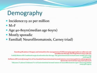Demography
   Incidence:15-20 per million
   M>F
   Age:40-80yrs(median age 60yrs)
   Mostly sporadic
   Familial( Neurofibromatosis, Carney triad)


           Eisenberg BL,Judson I.Surgery and imitanib in the management of GIST:emerging approaches to adjuvant and
                                                                    neoadjuvant therapy.Ann Surg Oncol 2004;11:465-475
       Gold JS,Matteo RP.Combined surgical and molecular therapy: The gastrointestinal stromal tumor model.Ann surg
                                                                                                            2006;244:176
    DeMatteo RP,Lewis JJ,Leung D et al.Two hundred Gastrointestinal stromal tumors: recurrence patterns and prognostic
                                                                            factors for survival.Ann surg 2000;231(1):51-8
       Takazawa Y,sakurai S,Sakuma Y et al.Gastrointstinal stromal tumors of neurofibromatosis type I.Am J surg Pathol
                                                                                                        2005;29(6):755-63
 