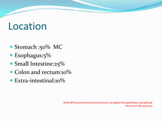 Location
 Stomach :50% MC
 Esophagus:5%
 Small Intestine:25%
 Colon and rectum:10%
 Extra-intestinal:10%


                     Rubin BP.Gastrointestinal stromal tumors: an update.Histopathology 2006;48:83-96
                                                                             Clin Cancer Res 9(9):2003
 