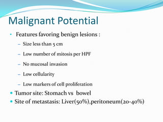 Malignant Potential
• Features favoring benign lesions :
   – Size less than 5 cm

   – Low number of mitosis per HPF

   – No mucosal invasion

   – Low cellularity

   – Low markers of cell proliferation

 Tumor site: Stomach vs bowel
 Site of metastasis: Liver(50%),peritoneum(20-40%)
 