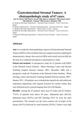 1
Gastrointestinal Stromal Tumors: A
clinicopathologic study of 67 cases.
Amr H. Sleema
MD; Ihab S. Fayeka
MD; Hany F. Habashyb
MD;Amany Saberc
MD;Alfred E. Namourd
MD;Nevine F. Habashye
MD
a: Surgical Oncology Department – National Cancer Institute – Cairo University –
Egypt.
b: Surgery Department – Fayoum teaching hospital – Fayoum University – Egypt.
c: Medical Oncology Department – Minia Cancer Center – Egypt.
d: Medical Oncology Department – National Cancer Institute – Cairo University –
Egypt.
e: Surgical Pathology Department - National Cancer Institute – Cairo University –
Egypt.
Abstract
Aim: Is to study the clinicopathologic aspects of Gastrointestinal Stromal
Tumors (GISTs) with correlation between surgical resection, pathological
characterestics; disease free survival (DFS) and overall survival (OS) for
all cases in a combined retrospective and prospective study.
Patient and methods: A retrospective study for 33 patients with GISTs
at the National Cancer Institute , Minia Oncology Center and Fayoum
Teaching hospital between January 2001- December 2006 and a
prospective study for 34 patients at the National Cancer Institute , Minia
oncology center and Fayoum Teaching hospital between January 2007 -
January 2011. All patients were evaluated pre-operatively and underwent
exploratory laparotomy with surgical resection for curative intent; they
were followed up for a period ranging from 24 to 60 Months.
Results: Among the 67 patients, there were 25 males and 42 females;
77.61% of patients were above 40 years. Abdominal pain (40.3%),
abdominal mass (38.8%) and GIT bleeding (34.8 %) were the main
presentations. The stomach was the most common site of origin of the
disease (49.3%) followed by small intestine (28.4%). Tumors were high
 