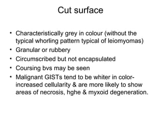 Cut surface
• Characteristically grey in colour (without the
typical whorling pattern typical of leiomyomas)
• Granular or rubbery
• Circumscribed but not encapsulated
• Coursing bvs may be seen
• Malignant GISTs tend to be whiter in color-
increased cellularity & are more likely to show
areas of necrosis, hghe & myxoid degeneration.
 