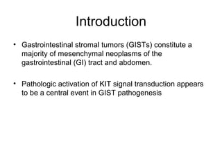 Introduction
• Gastrointestinal stromal tumors (GISTs) constitute a
majority of mesenchymal neoplasms of the
gastrointestinal (GI) tract and abdomen.
• Pathologic activation of KIT signal transduction appears
to be a central event in GIST pathogenesis
 