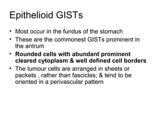 Epithelioid GISTs
• Most occur in the fundus of the stomach
• These are the commonest GISTs prominent in
the antrum
• Rounded cells with abundant prominent
cleared cytoplasm & well defined cell borders
• The tumour cells are arranged in sheets or
packets , rather than fascicles; & tend to be
oriented in a perivascular pattern
 