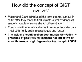 How did the concept of GIST
evolve?
• Mazur and Clark introduced the term stromal tumour in
1983 after they failed to find ultrastructural evidence of
smooth muscle or nerve sheath differentiation
• Tumours with unequivocal smooth muscle derivation are
most commonly seen in esophagus and rectum
• The lack of unequivocal smooth muscle derivation +
presence of positivity for markers not indicative of
smooth muscle origingave rise to concept of GIST
 
