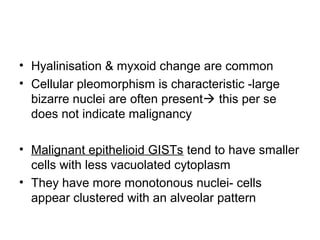 • Hyalinisation & myxoid change are common
• Cellular pleomorphism is characteristic -large
bizarre nuclei are often present this per se
does not indicate malignancy
• Malignant epithelioid GISTs tend to have smaller
cells with less vacuolated cytoplasm
• They have more monotonous nuclei- cells
appear clustered with an alveolar pattern
 