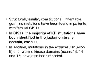 • Structurally similar, constitutional, inheritable
germline mutations have been found in patients
with familial GISTs.
• In GISTs, the majority of KIT mutations have
been identified in the juxtamembrane
domain, exon 11.
• In addition, mutations in the extracellular (exon
9) and tyrosine kinase domains (exons 13, 14
and 17) have also been reported.
 