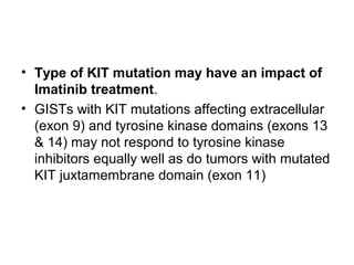 • Type of KIT mutation may have an impact of
Imatinib treatment.
• GISTs with KIT mutations affecting extracellular
(exon 9) and tyrosine kinase domains (exons 13
& 14) may not respond to tyrosine kinase
inhibitors equally well as do tumors with mutated
KIT juxtamembrane domain (exon 11)
 