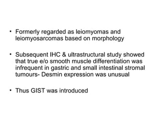• Formerly regarded as leiomyomas and
leiomyosarcomas based on morphology
• Subsequent IHC & ultrastructural study showed
that true e/o smooth muscle differentiation was
infrequent in gastric and small intestinal stromal
tumours- Desmin expression was unusual
• Thus GIST was introduced
 