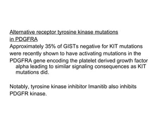 Alternative receptor tyrosine kinase mutations
in PDGFRA
Approximately 35% of GISTs negative for KIT mutations
were recently shown to have activating mutations in the
PDGFRA gene encoding the platelet derived growth factor
alpha leading to similar signaling consequences as KIT
mutations did.
Notably, tyrosine kinase inhibitor Imanitib also inhibits
PDGFR kinase.
 