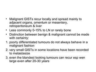 • Malignant GISTs recur locally and spread mainly to
adjacent organs, omentum or mesentery,
retroperitoneum & liver
• Less commonly 0-15% to LN or rarely bone
• Distinction between benign & malignant cannot be made
with certainty:
1. poorly differentiated tumours do not always behave in a
malignant fashion
2. very small GISTs in some locations have been recorded
to metastasize
3. even the blandest looking tumours can recur esp wen
large even after 20-30 years
 