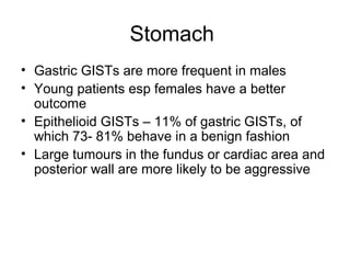 Stomach
• Gastric GISTs are more frequent in males
• Young patients esp females have a better
outcome
• Epithelioid GISTs – 11% of gastric GISTs, of
which 73- 81% behave in a benign fashion
• Large tumours in the fundus or cardiac area and
posterior wall are more likely to be aggressive
 