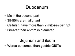 Duodenum
• Mc in the second part
• 35-50% are malignant
• Cellular, have more than 2 mitoses per hpf
• Greater than 45mm in diameter
Jejunum and ileum
• Worse outcomes than gastric GISTs
 