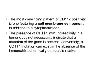 • The most convincing pattern of CD117 positivity
is one featuring a cell membrane component
in addition to a cytoplasmic one
• The presence of CD117 immunoreactivity in a
tumor does not necessarily indicate that a
mutation of the gene is present. Conversely, a
CD117 mutation can exist in the absence of the
immunohistochemically detectable marker.
 