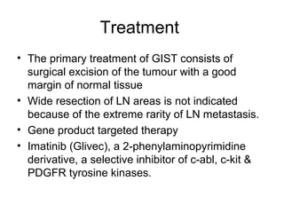 Treatment
• The primary treatment of GIST consists of
surgical excision of the tumour with a good
margin of normal tissue
• Wide resection of LN areas is not indicated
because of the extreme rarity of LN metastasis.
• Gene product targeted therapy
• Imatinib (Glivec), a 2-phenylaminopyrimidine
derivative, a selective inhibitor of c-abl, c-kit &
PDGFR tyrosine kinases.
 