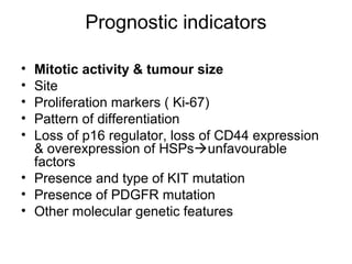Prognostic indicators
• Mitotic activity & tumour size
• Site
• Proliferation markers ( Ki-67)
• Pattern of differentiation
• Loss of p16 regulator, loss of CD44 expression
& overexpression of HSPsunfavourable
factors
• Presence and type of KIT mutation
• Presence of PDGFR mutation
• Other molecular genetic features
 