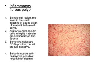• Inflammatory
fibrous polyp
1. Spindle cell lesion, mc
seen in the small
intestine of adults as an
ulcerated intraluminal
polyp.
2. oval or slender spindle
cells in highly vascular
granulation tissue-like
stroma
3. Some examples are
CD34-positive, but all
are KIT-negative.
4. Smooth muscle actin
positivity is possible;
negative for desmin
 