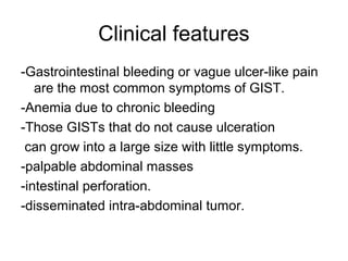 Clinical features
-Gastrointestinal bleeding or vague ulcer-like pain
are the most common symptoms of GIST.
-Anemia due to chronic bleeding
-Those GISTs that do not cause ulceration
can grow into a large size with little symptoms.
-palpable abdominal masses
-intestinal perforation.
-disseminated intra-abdominal tumor.
 