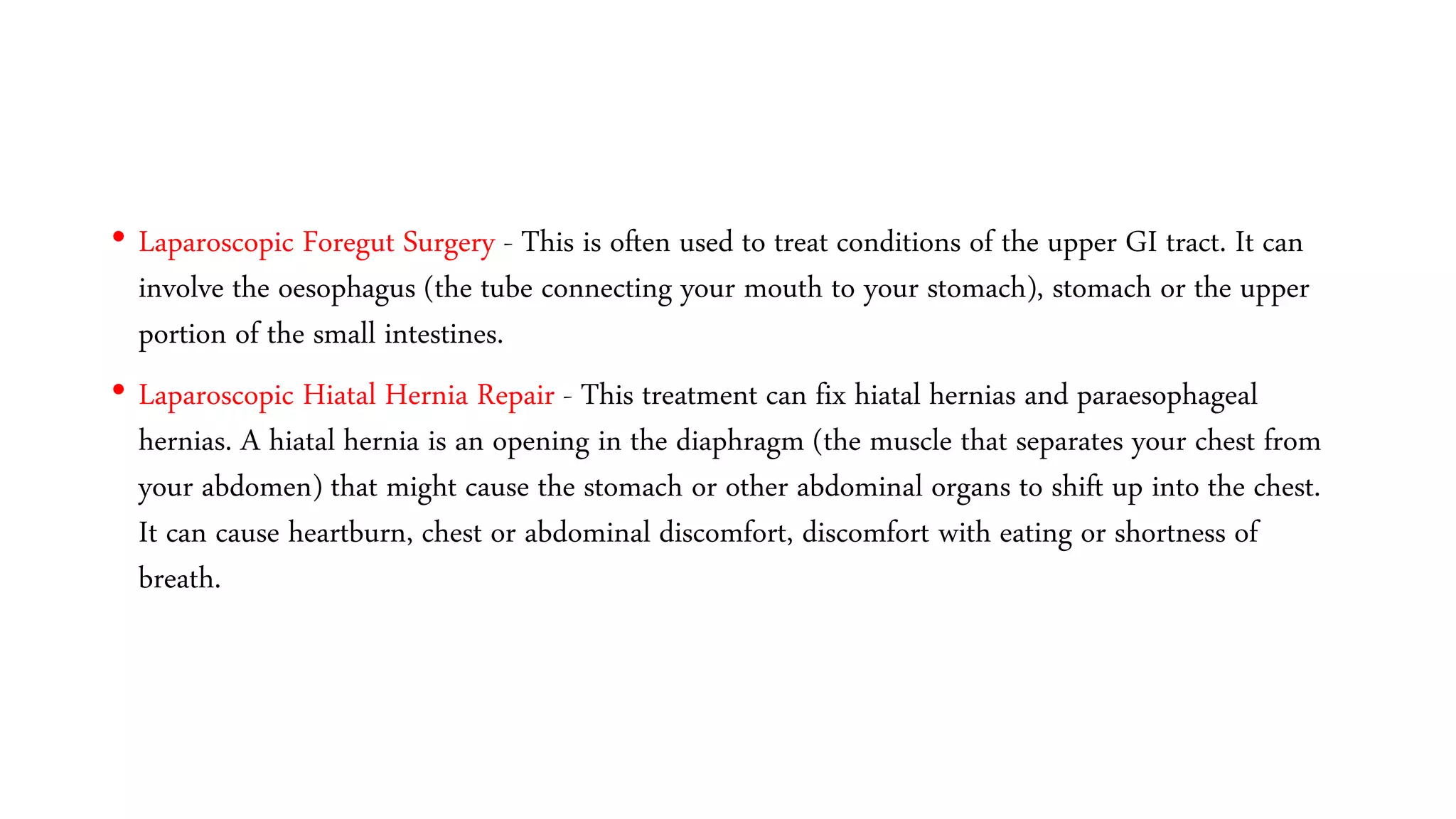 • Laparoscopic Foregut Surgery - This is often used to treat conditions of the upper GI tract. It can
involve the oesophagus (the tube connecting your mouth to your stomach), stomach or the upper
portion of the small intestines.
• Laparoscopic Hiatal Hernia Repair - This treatment can fix hiatal hernias and paraesophageal
hernias. A hiatal hernia is an opening in the diaphragm (the muscle that separates your chest from
your abdomen) that might cause the stomach or other abdominal organs to shift up into the chest.
It can cause heartburn, chest or abdominal discomfort, discomfort with eating or shortness of
breath.
 